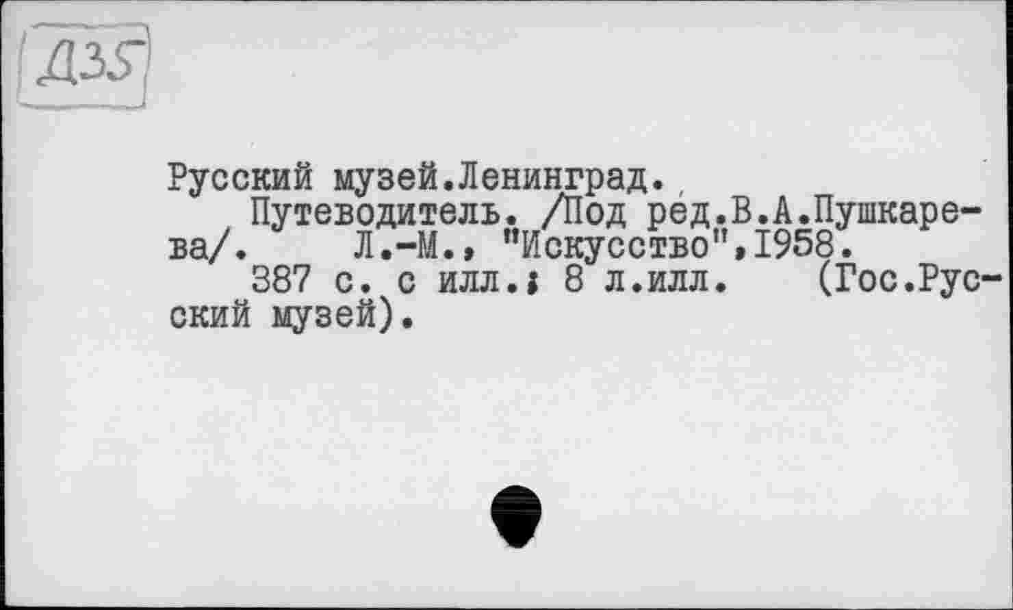 ﻿Русский музей.Ленинград.,
Путеводитель. /Под ред.В.А.Пушкарева/. Л.-М., ’’Искусство”, 1958.
387 с. с илл.і 8 л.илл. (Гос.Русский музей).